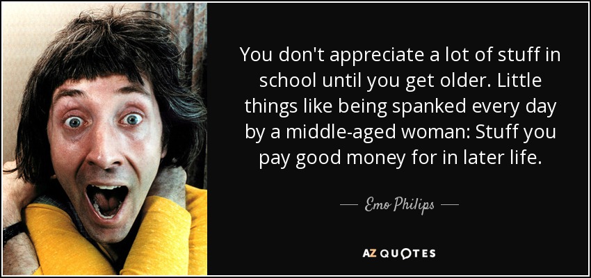 You don't appreciate a lot of stuff in school until you get older. Little things like being spanked every day by a middle-aged woman: Stuff you pay good money for in later life. - Emo Philips