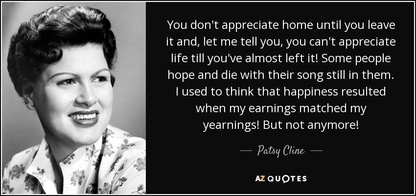 You don't appreciate home until you leave it and, let me tell you, you can't appreciate life till you've almost left it! Some people hope and die with their song still in them. I used to think that happiness resulted when my earnings matched my yearnings! But not anymore! - Patsy Cline