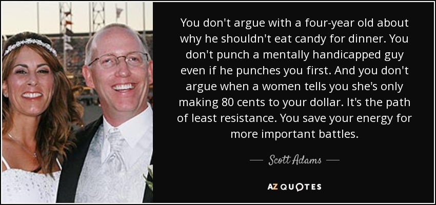 You don't argue with a four-year old about why he shouldn't eat candy for dinner. You don't punch a mentally handicapped guy even if he punches you first. And you don't argue when a women tells you she's only making 80 cents to your dollar. It's the path of least resistance. You save your energy for more important battles. - Scott Adams