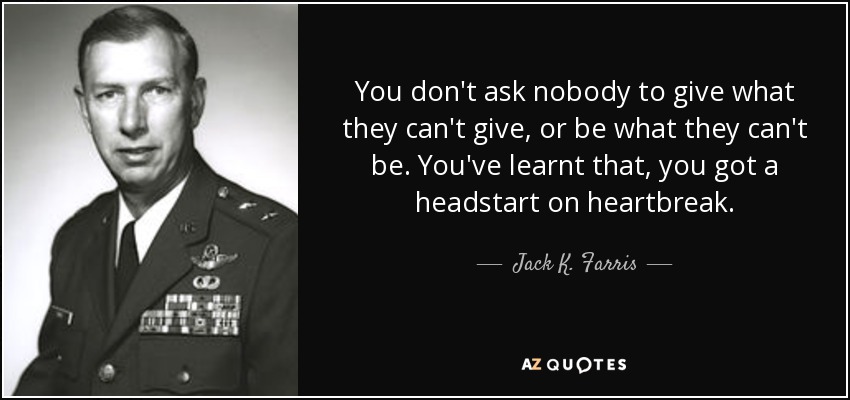 You don't ask nobody to give what they can't give, or be what they can't be. You've learnt that, you got a headstart on heartbreak. - Jack K. Farris