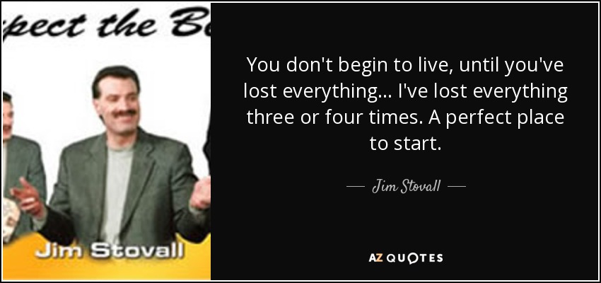 You don't begin to live, until you've lost everything... I've lost everything three or four times. A perfect place to start. - Jim Stovall