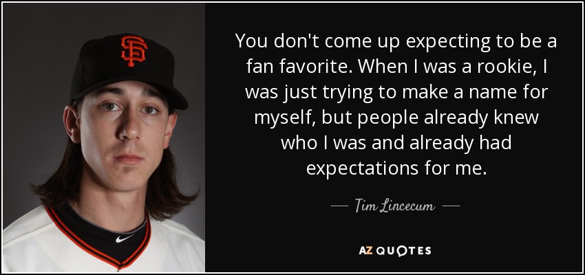 You don't come up expecting to be a fan favorite. When I was a rookie, I was just trying to make a name for myself, but people already knew who I was and already had expectations for me. - Tim Lincecum