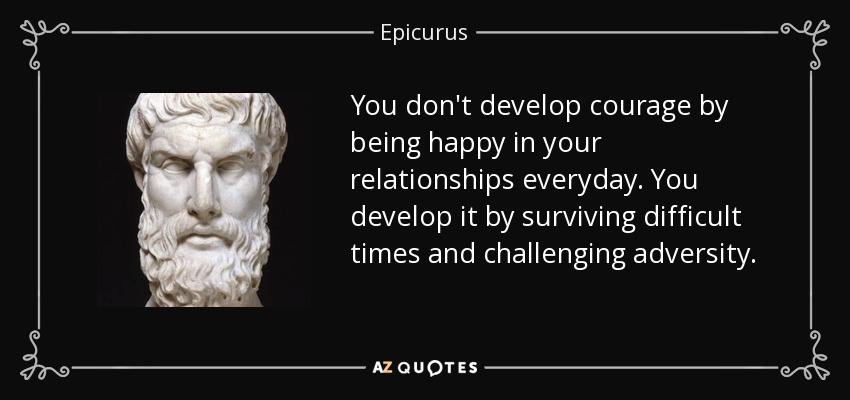 You don't develop courage by being happy in your relationships everyday. You develop it by surviving difficult times and challenging adversity. - Epicurus