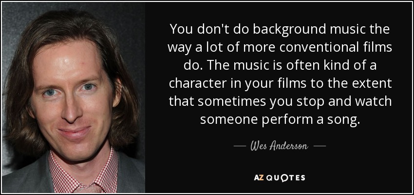 You don't do background music the way a lot of more conventional films do. The music is often kind of a character in your films to the extent that sometimes you stop and watch someone perform a song. - Wes Anderson