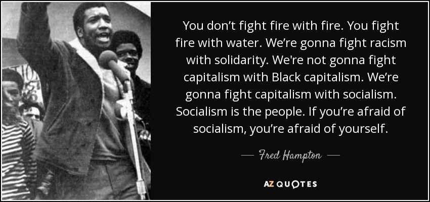 You don’t fight fire with fire. You fight fire with water. We’re gonna fight racism with solidarity. We're not gonna fight capitalism with Black capitalism. We’re gonna fight capitalism with socialism. Socialism is the people. If you’re afraid of socialism, you’re afraid of yourself. - Fred Hampton