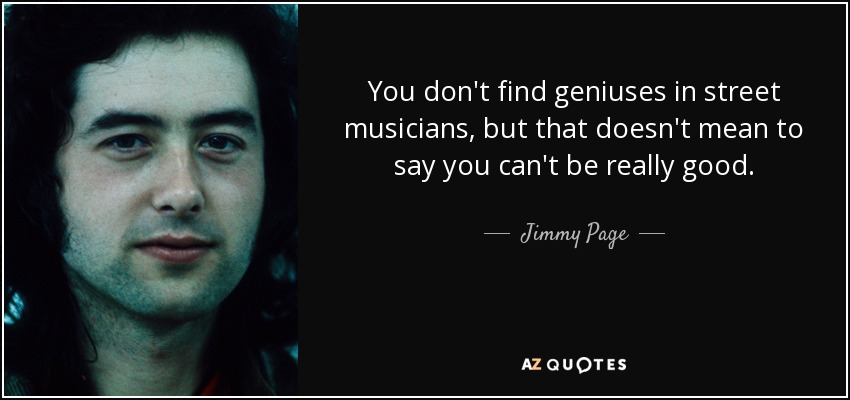 You don't find geniuses in street musicians, but that doesn't mean to say you can't be really good. - Jimmy Page