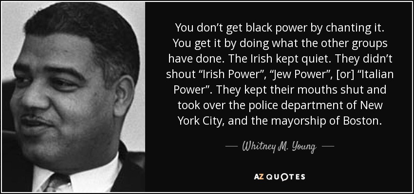 You don’t get black power by chanting it. You get it by doing what the other groups have done. The Irish kept quiet. They didn’t shout “Irish Power”, “Jew Power”, [or] “Italian Power”. They kept their mouths shut and took over the police department of New York City, and the mayorship of Boston. - Whitney M. Young