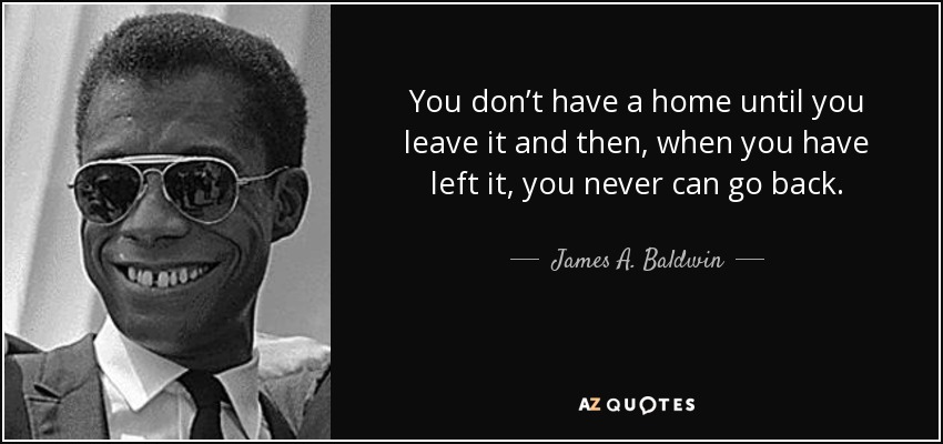 You don’t have a home until you leave it and then, when you have left it, you never can go back. - James A. Baldwin