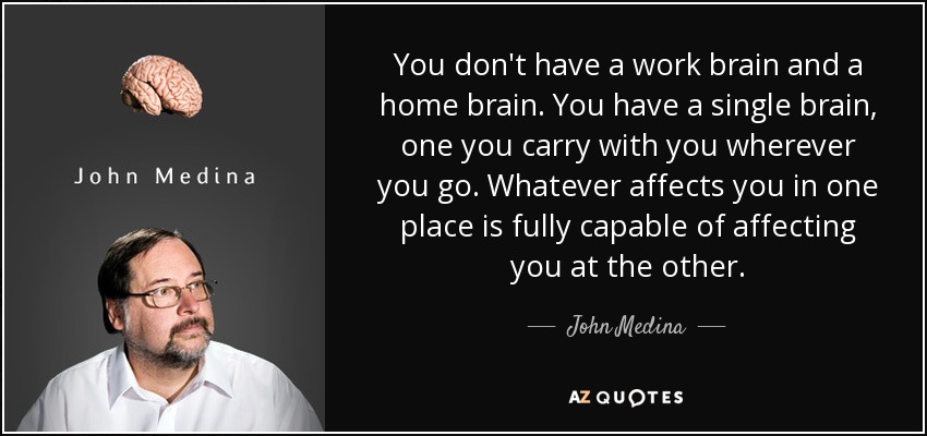 You don't have a work brain and a home brain. You have a single brain, one you carry with you wherever you go. Whatever affects you in one place is fully capable of affecting you at the other. - John Medina