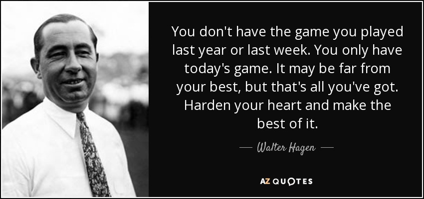 You don't have the game you played last year or last week. You only have today's game. It may be far from your best, but that's all you've got. Harden your heart and make the best of it. - Walter Hagen