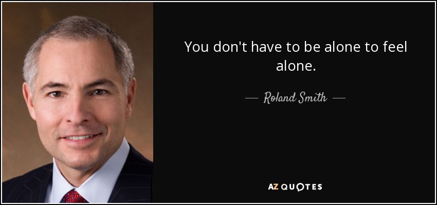 You don't have to be alone to feel alone. - Roland Smith