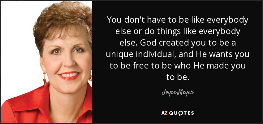 You don't have to be like everybody else or do things like everybody else. God created you to be a unique individual, and He wants you to be free to be who He made you to be. - Joyce Meyer