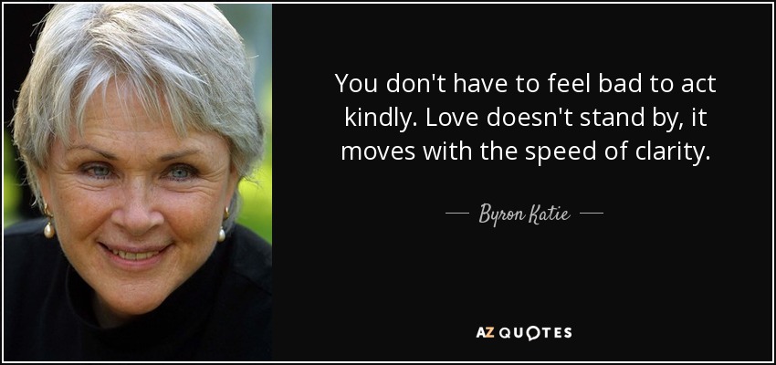 You don't have to feel bad to act kindly. Love doesn't stand by, it moves with the speed of clarity. - Byron Katie