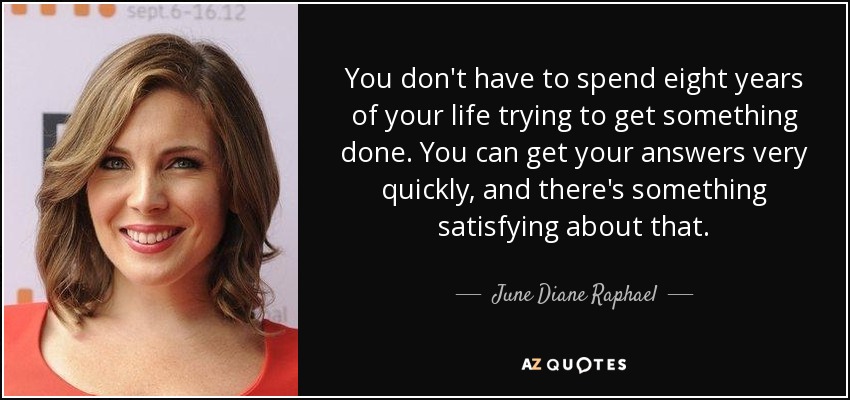 You don't have to spend eight years of your life trying to get something done. You can get your answers very quickly, and there's something satisfying about that. - June Diane Raphael