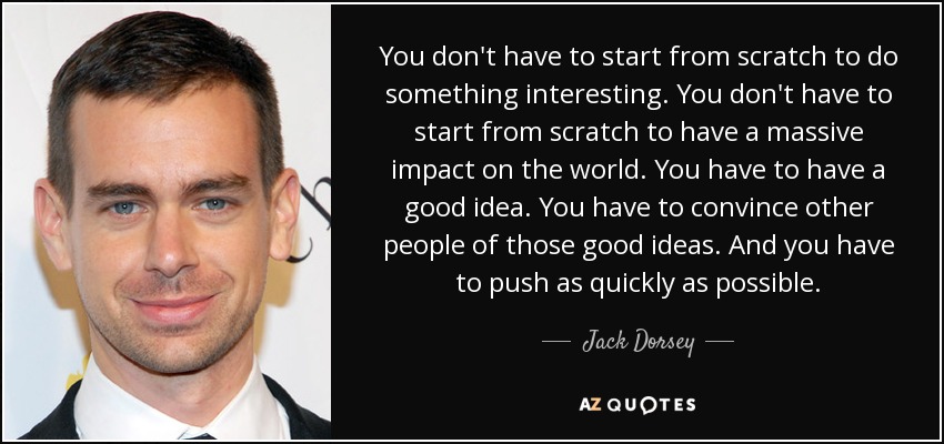 You don't have to start from scratch to do something interesting. You don't have to start from scratch to have a massive impact on the world. You have to have a good idea. You have to convince other people of those good ideas. And you have to push as quickly as possible. - Jack Dorsey