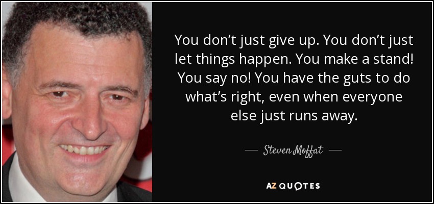 You don’t just give up. You don’t just let things happen. You make a stand! You say no! You have the guts to do what’s right, even when everyone else just runs away. - Steven Moffat