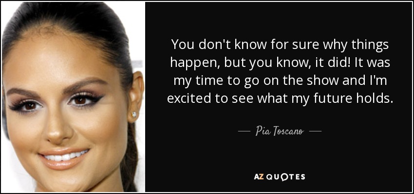 You don't know for sure why things happen, but you know, it did! It was my time to go on the show and I'm excited to see what my future holds. - Pia Toscano