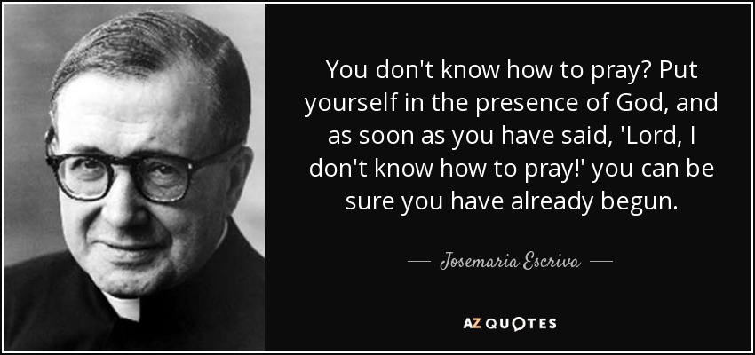 You don't know how to pray? Put yourself in the presence of God, and as soon as you have said, 'Lord, I don't know how to pray!' you can be sure you have already begun. - Josemaria Escriva
