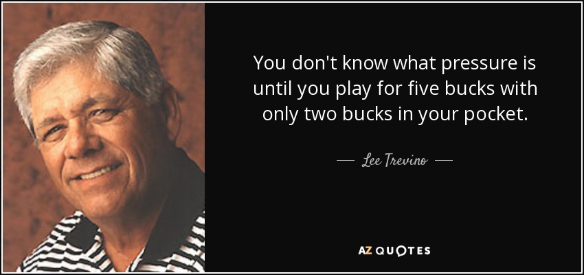 You don't know what pressure is until you play for five bucks with only two bucks in your pocket. - Lee Trevino
