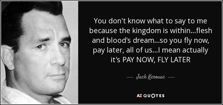 You don't know what to say to me because the kingdom is within...flesh and blood's dream...so you fly now, pay later, all of us...I mean actually it's PAY NOW, FLY LATER - Jack Kerouac