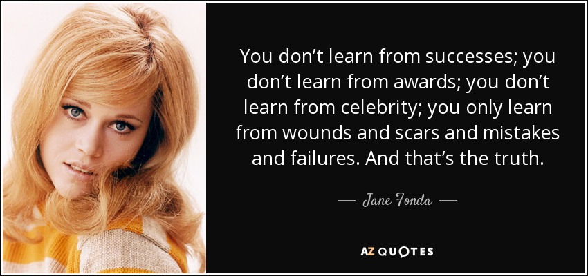 You don’t learn from successes; you don’t learn from awards; you don’t learn from celebrity; you only learn from wounds and scars and mistakes and failures. And that’s the truth. - Jane Fonda
