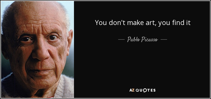 You don't make art, you find it - Pablo Picasso
