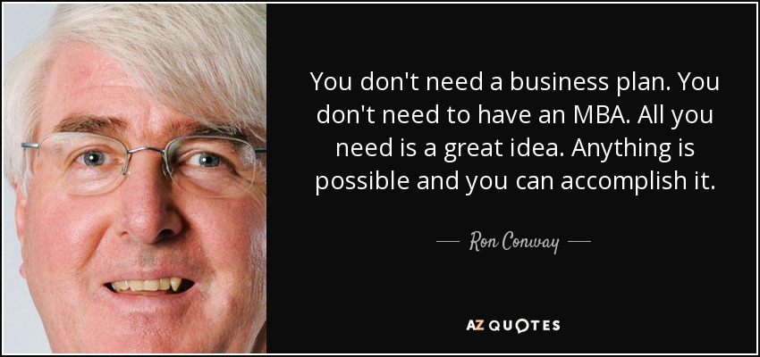 You don't need a business plan. You don't need to have an MBA. All you need is a great idea. Anything is possible and you can accomplish it. - Ron Conway