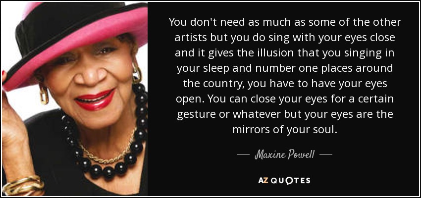 You don't need as much as some of the other artists but you do sing with your eyes close and it gives the illusion that you singing in your sleep and number one places around the country, you have to have your eyes open. You can close your eyes for a certain gesture or whatever but your eyes are the mirrors of your soul. - Maxine Powell