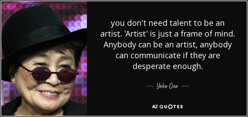 you don't need talent to be an artist. 'Artist' is just a frame of mind. Anybody can be an artist, anybody can communicate if they are desperate enough. - Yoko Ono