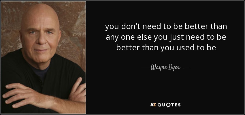 you don't need to be better than any one else you just need to be better than you used to be - Wayne Dyer