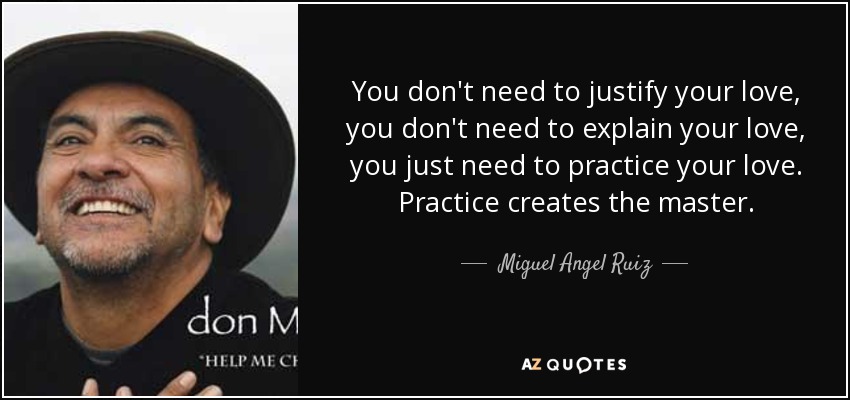 You don't need to justify your love, you don't need to explain your love, you just need to practice your love. Practice creates the master. - Miguel Angel Ruiz