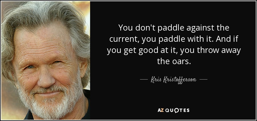 You don't paddle against the current, you paddle with it. And if you get good at it, you throw away the oars. - Kris Kristofferson