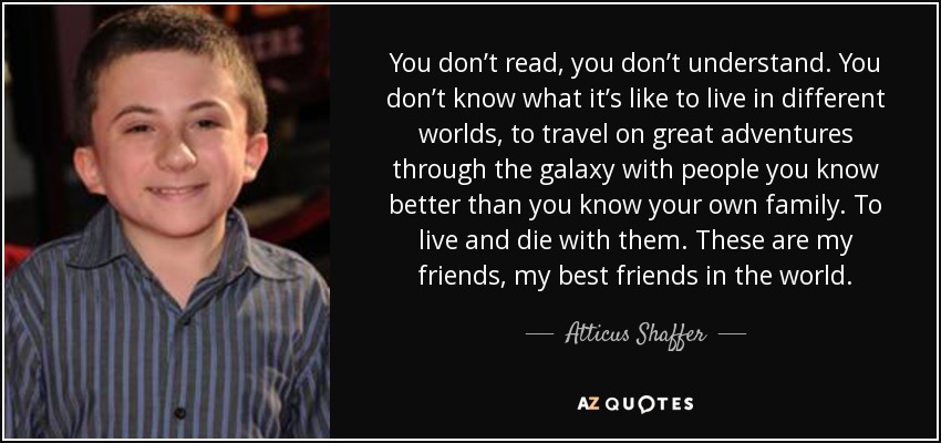 You don’t read, you don’t understand. You don’t know what it’s like to live in different worlds, to travel on great adventures through the galaxy with people you know better than you know your own family. To live and die with them. These are my friends, my best friends in the world. - Atticus Shaffer