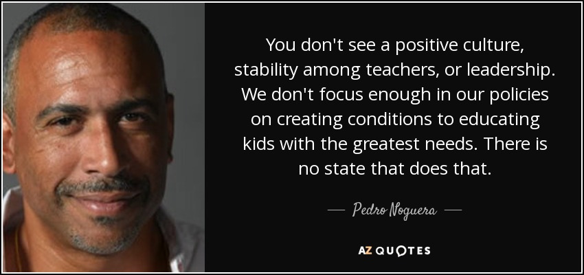 You don't see a positive culture, stability among teachers, or leadership. We don't focus enough in our policies on creating conditions to educating kids with the greatest needs. There is no state that does that. - Pedro Noguera