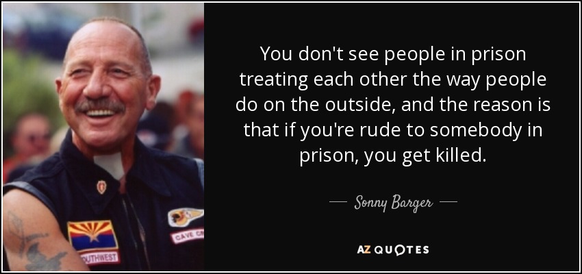You don't see people in prison treating each other the way people do on the outside, and the reason is that if you're rude to somebody in prison, you get killed. - Sonny Barger