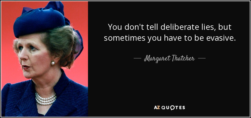 You don't tell deliberate lies, but sometimes you have to be evasive. - Margaret Thatcher