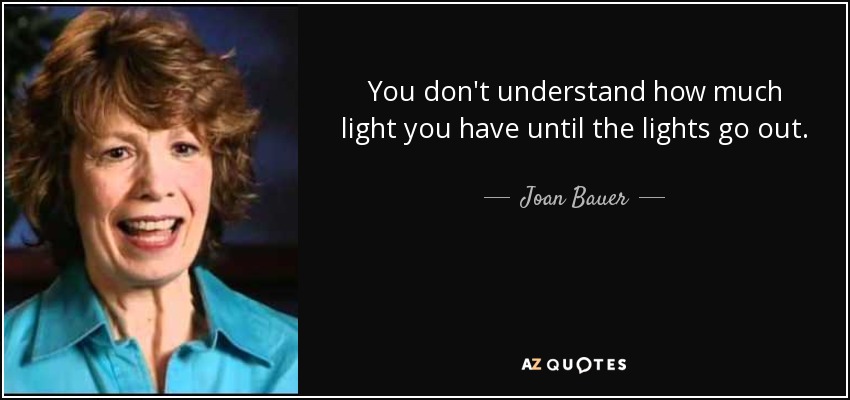 You don't understand how much light you have until the lights go out. - Joan Bauer