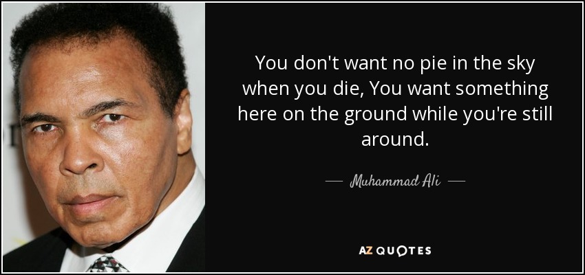 You don't want no pie in the sky when you die, You want something here on the ground while you're still around. - Muhammad Ali