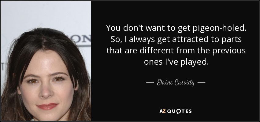 You don't want to get pigeon-holed. So, I always get attracted to parts that are different from the previous ones I've played. - Elaine Cassidy