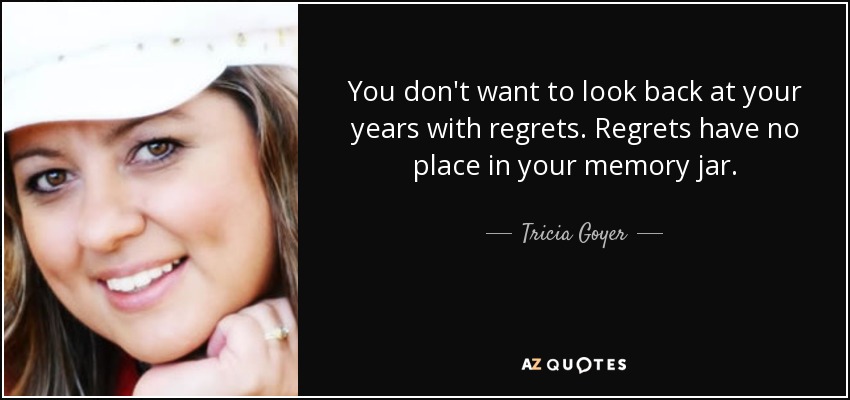 You don't want to look back at your years with regrets. Regrets have no place in your memory jar. - Tricia Goyer