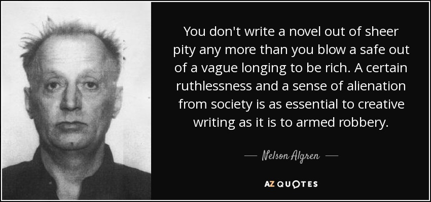 You don't write a novel out of sheer pity any more than you blow a safe out of a vague longing to be rich. A certain ruthlessness and a sense of alienation from society is as essential to creative writing as it is to armed robbery. - Nelson Algren