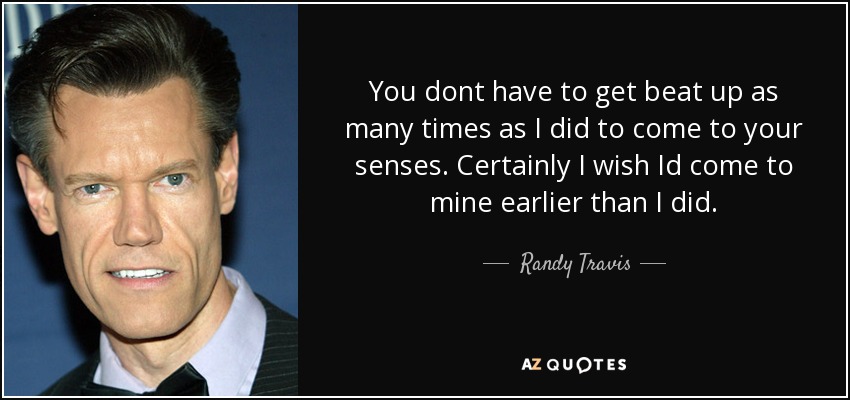 You dont have to get beat up as many times as I did to come to your senses. Certainly I wish Id come to mine earlier than I did. - Randy Travis