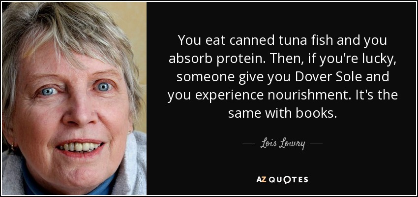 You eat canned tuna fish and you absorb protein. Then, if you're lucky, someone give you Dover Sole and you experience nourishment. It's the same with books. - Lois Lowry