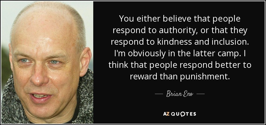 You either believe that people respond to authority, or that they respond to kindness and inclusion. I'm obviously in the latter camp. I think that people respond better to reward than punishment. - Brian Eno