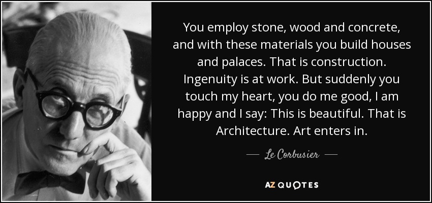 You employ stone, wood and concrete, and with these materials you build houses and palaces. That is construction. Ingenuity is at work. But suddenly you touch my heart, you do me good, I am happy and I say: This is beautiful. That is Architecture. Art enters in. - Le Corbusier
