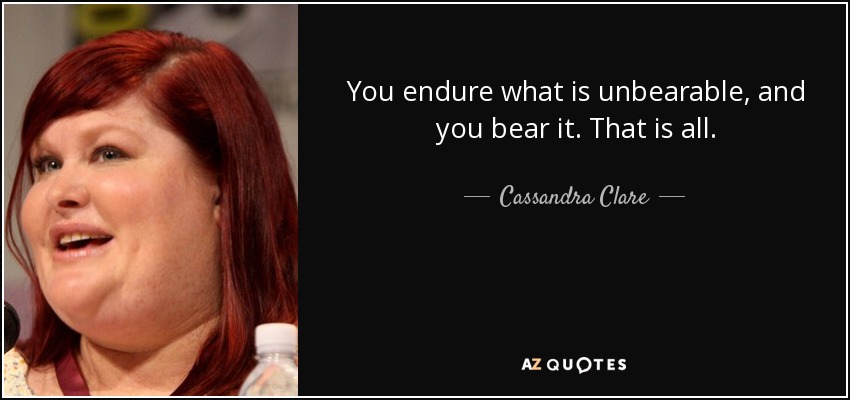 You endure what is unbearable, and you bear it. That is all. - Cassandra Clare