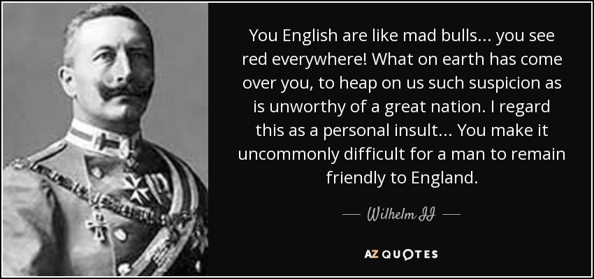 You English are like mad bulls... you see red everywhere! What on earth has come over you, to heap on us such suspicion as is unworthy of a great nation. I regard this as a personal insult... You make it uncommonly difficult for a man to remain friendly to England. - Wilhelm II