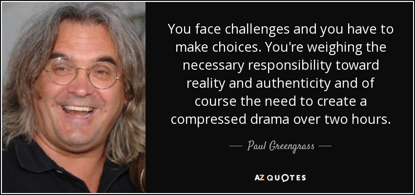 You face challenges and you have to make choices. You're weighing the necessary responsibility toward reality and authenticity and of course the need to create a compressed drama over two hours. - Paul Greengrass