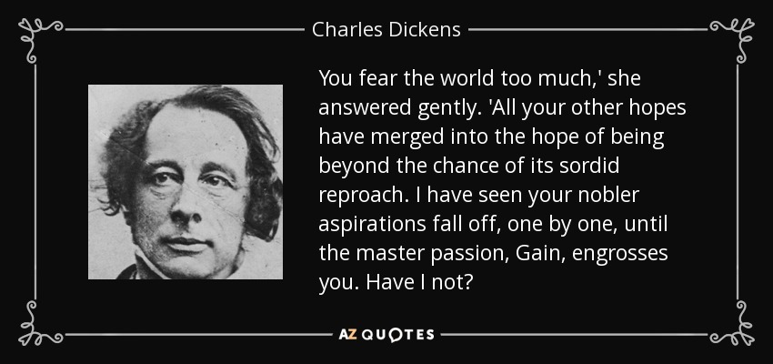 You fear the world too much,' she answered gently. 'All your other hopes have merged into the hope of being beyond the chance of its sordid reproach. I have seen your nobler aspirations fall off, one by one, until the master passion, Gain, engrosses you. Have I not? - Charles Dickens