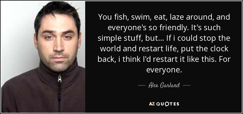 You fish, swim, eat, laze around, and everyone's so friendly. It's such simple stuff, but... If i could stop the world and restart life, put the clock back, i think I'd restart it like this. For everyone. - Alex Garland